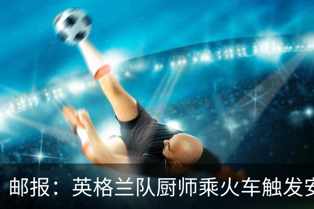 邮报：英格兰队厨师乘火车触发安全警报，烹饪刀具被安检拦截